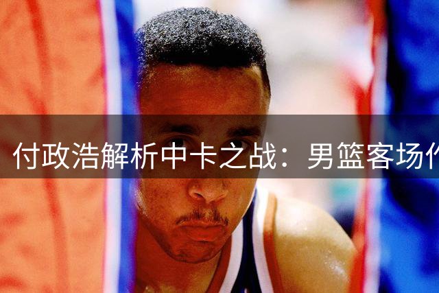 付政浩解析中卡之战：男篮客场作战需把握挡拆与三分优势