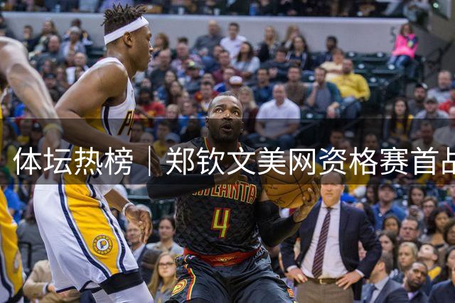 体坛热榜｜郑钦文美网资格赛首战告捷，杜锋出任广东男篮总教练