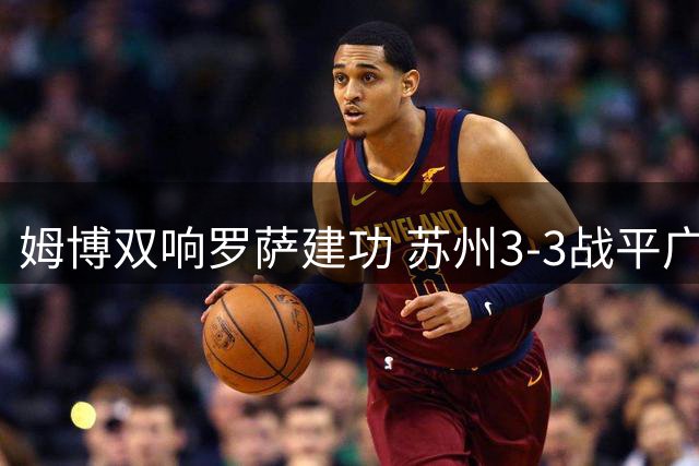 姆博双响罗萨建功 苏州3-3战平广西