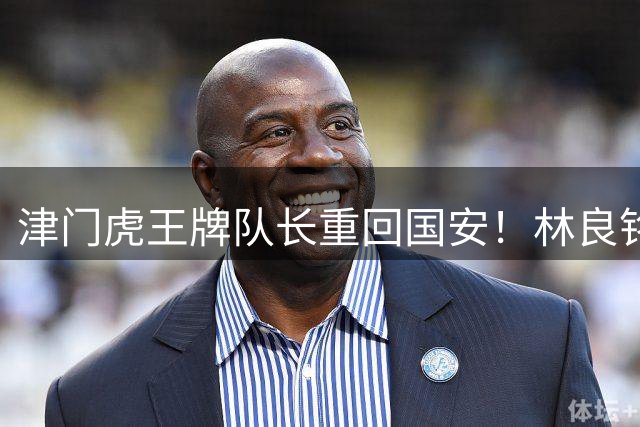 津门虎王牌队长重回国安！林良铭拒续约转会泰山队，巴顿离队传闻遭辟谣