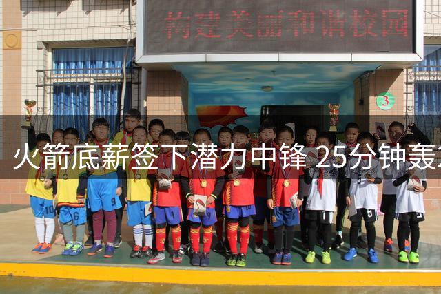火箭底薪签下潜力中锋 25分钟轰20+15数据引热议