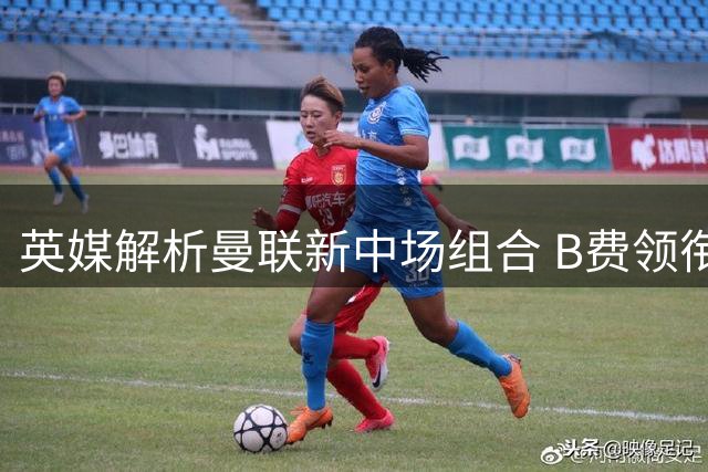 英媒解析曼联新中场组合 B费领衔三新援或成主力