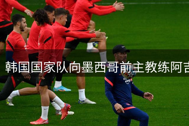 韩国国家队向墨西哥前主教练阿吉雷抛出橄榄枝